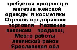 требуется продавец в магазин женской одежды и косметики › Отрасль предприятия ­ торговля › Название вакансии ­ продавец › Место работы ­ ленинский район - Ярославская обл., Ярославль г. Работа » Вакансии   . Ярославская обл.,Ярославль г.